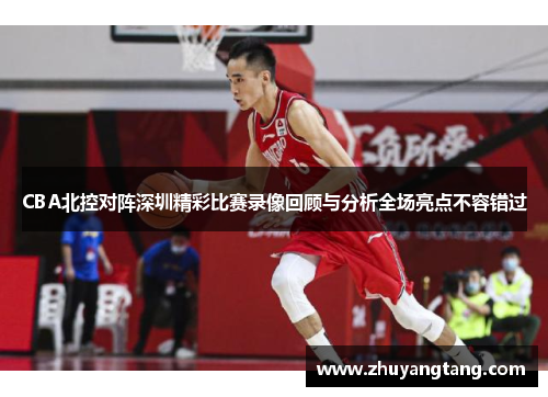CBA北控对阵深圳精彩比赛录像回顾与分析全场亮点不容错过
